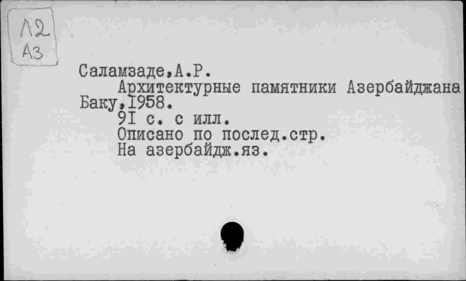 ﻿Саламзаде,А.Р.
Архитектурные памятники Азербайджана Баку,1958.
91 с. с илл.
Описано по послед.стр.
На азербайдж.яз.